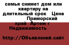 семья снимет дом или квартиру на длительный срок › Цена ­ 8 000 - Приморский край, Артем г. Недвижимость »    
